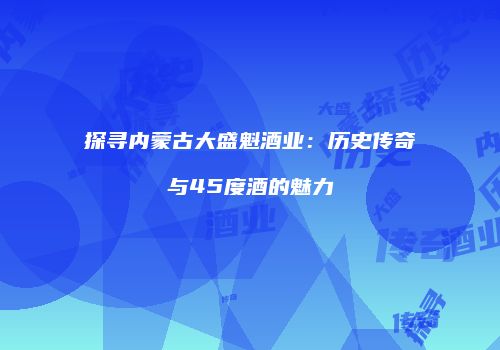 探寻内蒙古大盛魁酒业：历史传奇与45度酒的魅力