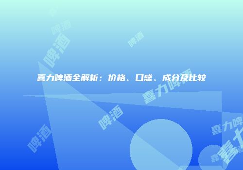 喜力啤酒全解析：价格、口感、成分及比较
