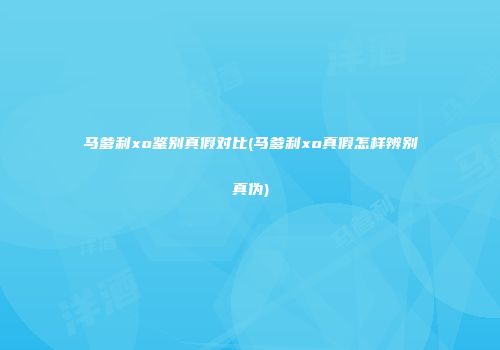 马爹利xo鉴别真假对比(马爹利xo真假怎样辨别真伪)