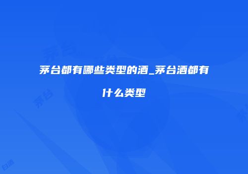 茅台都有哪些类型的酒_茅台酒都有什么类型