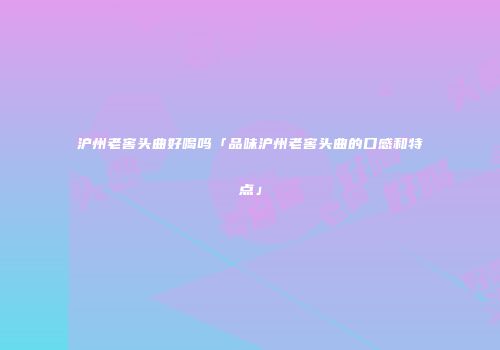沪州老窖头曲好喝吗「品味沪州老窖头曲的口感和特点」