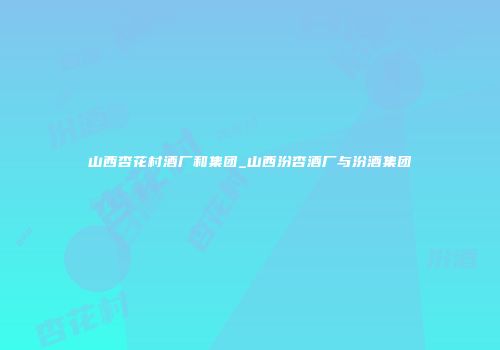 山西杏花村酒厂和集团_山西汾杏酒厂与汾酒集团