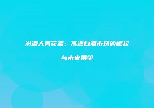 汾酒大青花酒：高端白酒市场的崛起与未来展望