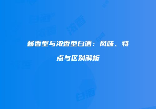 酱香型与浓香型白酒：风味、特点与区别解析