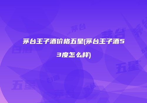 茅台王子酒价格五星(茅台王子酒53度怎么样)