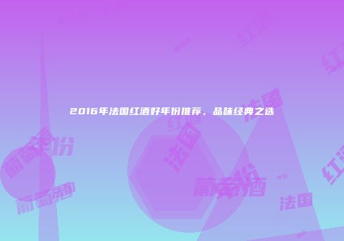2016年法国红酒好年份推荐，品味经典之选