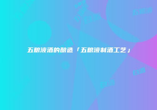 五粮液酒的酿造「五粮液制酒工艺」