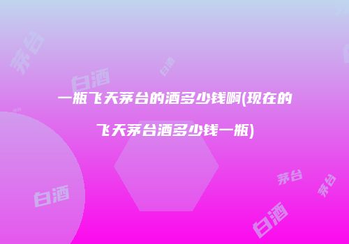 一瓶飞天茅台的酒多少钱啊(现在的飞天茅台酒多少钱一瓶)