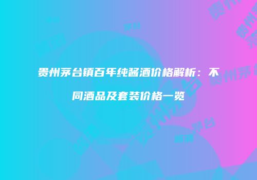 贵州茅台镇百年纯酱酒价格解析：不同酒品及套装价格一览