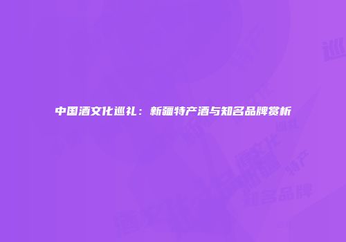 中国酒文化巡礼：新疆特产酒与知名品牌赏析