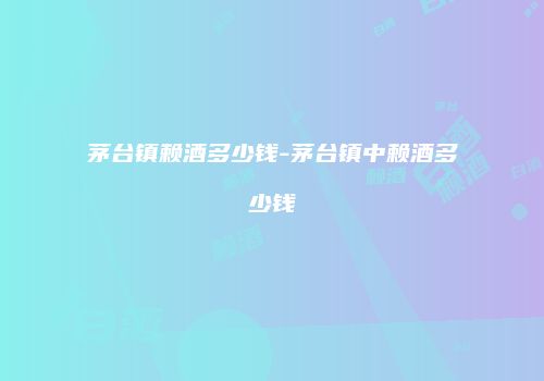 茅台镇赖酒多少钱-茅台镇中赖酒多少钱