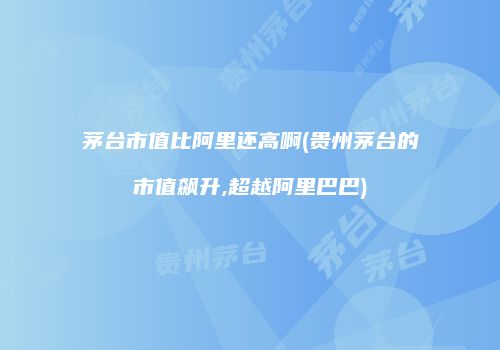 茅台市值比阿里还高啊(贵州茅台的市值飙升,超越阿里巴巴)