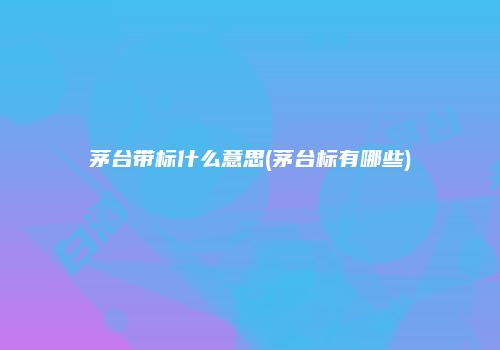 茅台带标什么意思(茅台标有哪些)