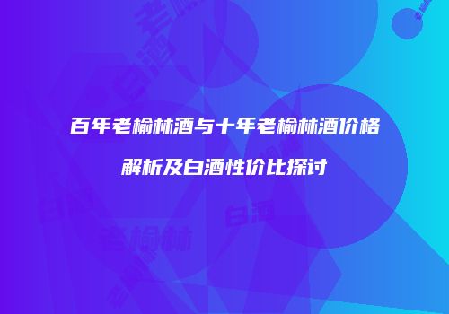 百年老榆林酒与十年老榆林酒价格解析及白酒性价比探讨