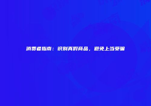 消费者指南：识别真假商品，避免上当受骗