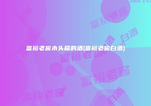 富裕老窖木头箱的酒(富裕老窖白酒)