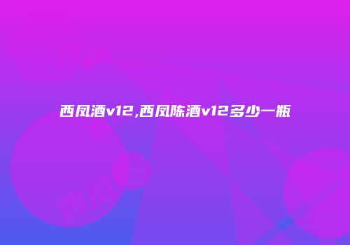 西凤酒v12,西凤陈酒v12多少一瓶