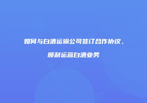 如何与白酒运输公司签订合作协议，顺利运营白酒业务