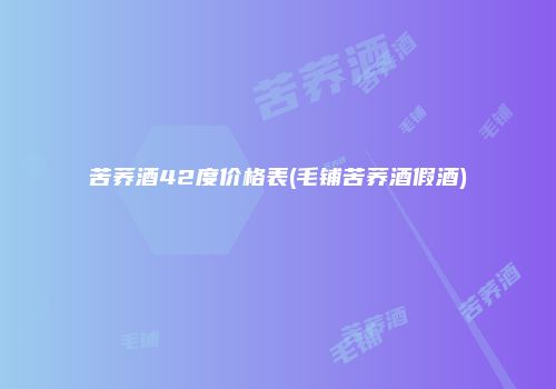 苦荞酒42度价格表(毛铺苦荞酒假酒)