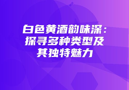 白色黄酒韵味深：探寻多种类型及其独特魅力