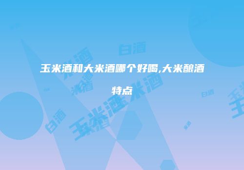 玉米酒和大米酒哪个好喝,大米酿酒特点