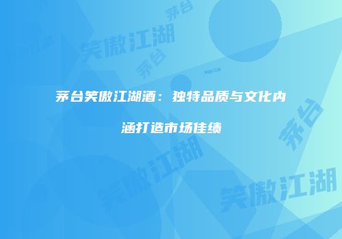 茅台笑傲江湖酒：独特品质与文化内涵打造市场佳绩