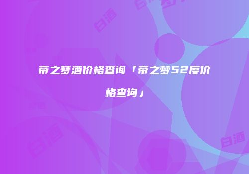 帝之梦酒价格查询「帝之梦52度价格查询」