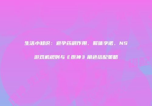 生活小知识：避孕药副作用、繁体字诺、NS游戏机规则与《原神》角色搭配策略