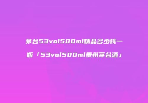 茅台53vol500ml精品多少钱一瓶「53vol500ml贵州茅台酒」