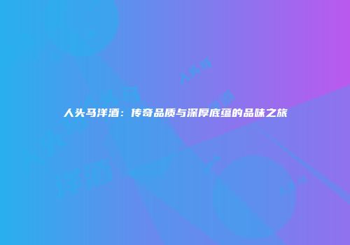 人头马洋酒：传奇品质与深厚底蕴的品味之旅