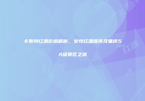 卡斯特红酒价格解析、女性红酒推荐及重庆5A级景区之旅