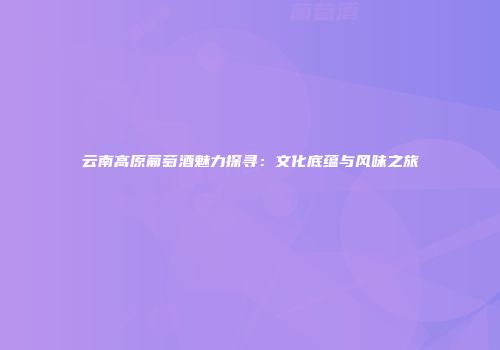云南高原葡萄酒魅力探寻：文化底蕴与风味之旅