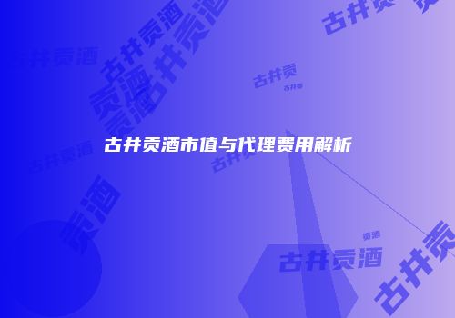 古井贡酒市值与代理费用解析