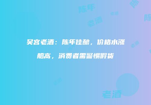 吴宫老酒：陈年佳酿，价格水涨船高，消费者需警惕假货