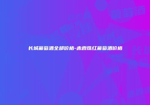 长城葡萄酒全部价格-赤霞珠红葡萄酒价格