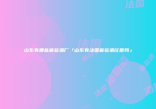 山东有哪些葡萄酒厂「山东有法国葡萄酒庄园吗」