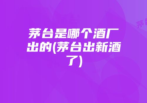 茅台是哪个酒厂出的(茅台出新酒了)
