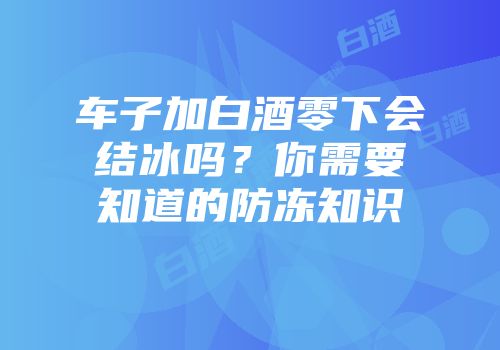 车子加白酒零下会结冰吗？你需要知道的防冻知识