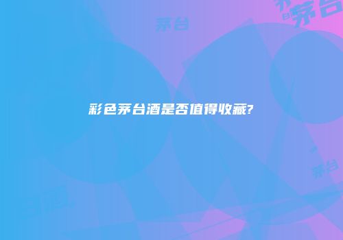 彩色茅台酒是否值得收藏?