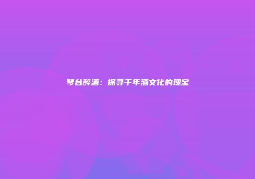 琴台醉酒：探寻千年酒文化的瑰宝