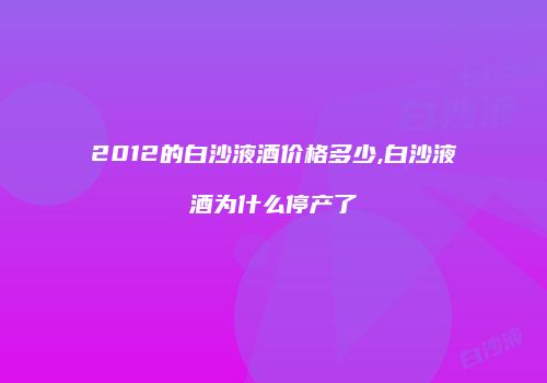 2012的白沙液酒价格多少,白沙液酒为什么停产了