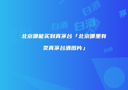 北京哪能买到真茅台「北京哪里有卖真茅台酒图片」