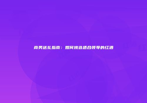 商务送礼指南：如何挑选适合领导的红酒