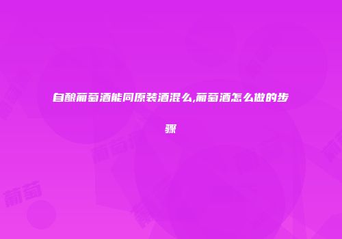 自酿葡萄酒能同原装酒混么,葡萄酒怎么做的步骤