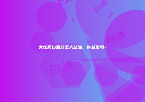 女性喝白酒的五大益处，你知道吗？
