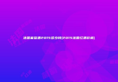 法国葡萄酒2015多少钱(2015法国红酒价格)