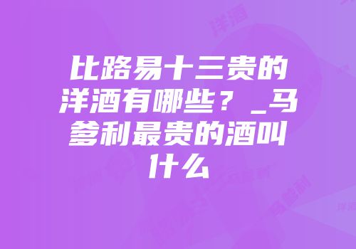 比路易十三贵的洋酒有哪些？_马爹利最贵的酒叫什么