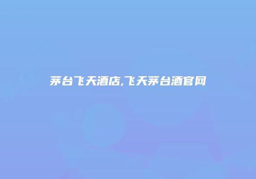 茅台飞天酒店,飞天茅台酒官网