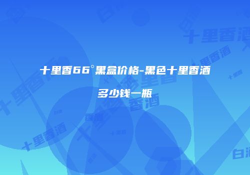 十里香66°黑盒价格-黑色十里香酒多少钱一瓶