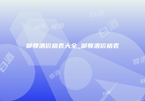 御尊酒价格表大全_御尊酒价格表